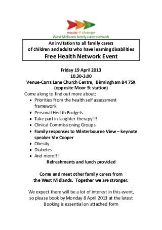 West Midlands family carer network
           An invitation to all family carers
 of children and adults who have learning disabilities
         Free Health Network Event

                   Friday 19 April 2013
                        10.30-3.00
 Venue-Carrs Lane Church Centre, Birmingham B4 7SX
                (opposite Moor St station)
Come along to find out more about:
    Priorities from the health self assessment
    framework
    Personal Health Budgets
    Take part in laughter therapy!!!
    Clinical Commissioning Groups
    Family responses to Winterbourne View – keynote
    speaker Viv Cooper
    Obesity
    Diabetes
    And more!!!
           Refreshments and lunch provided

       Come and meet other family carers from
    the West Midlands. Together we are stronger.

 We expect there will be a lot of interest in this event,
 so please book by Monday 8 April 2013 at the latest
        Booking is essential on attached form
 