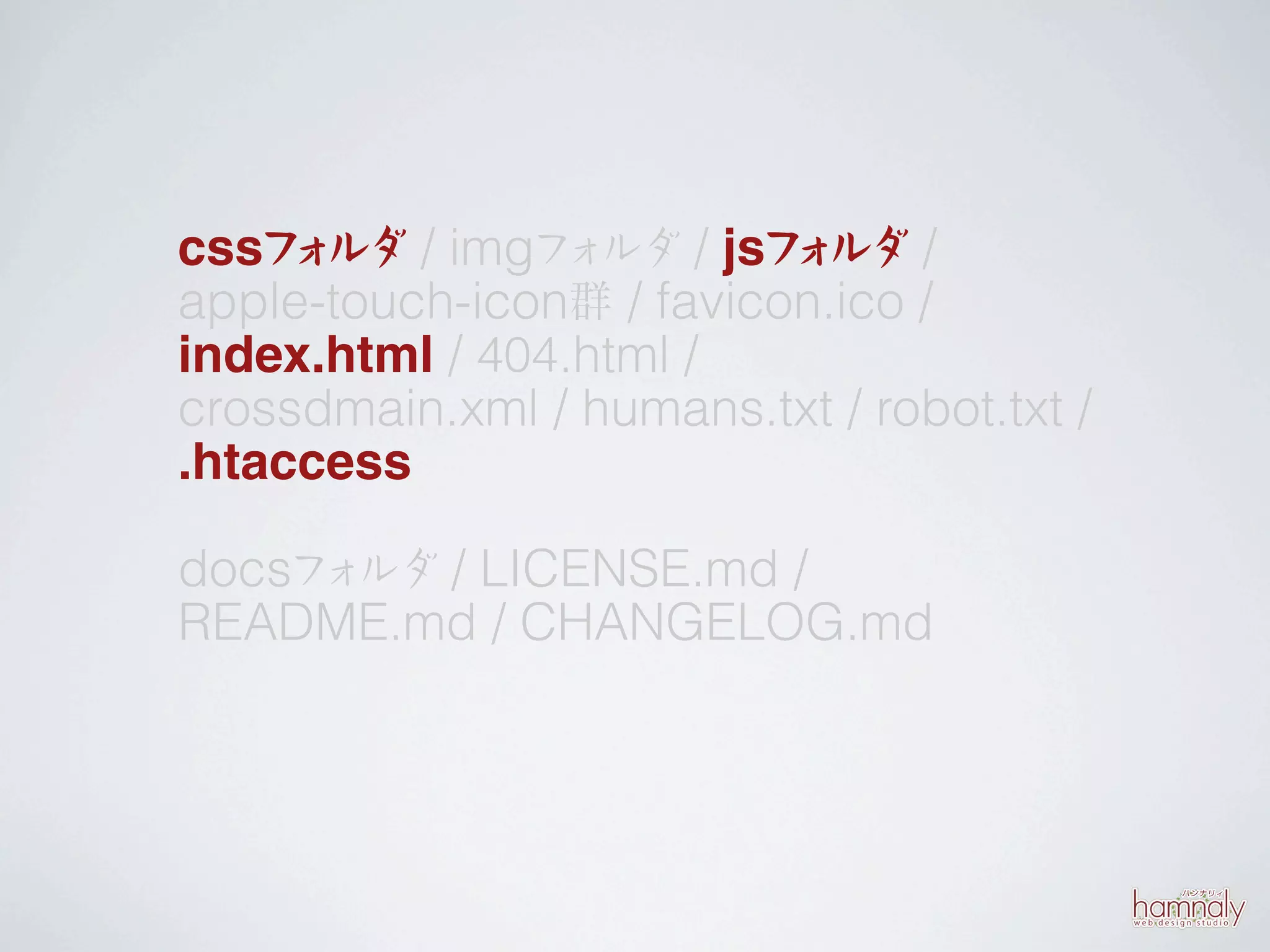 cssフ ルダ / imgフ ルダ / jsフ ルダ /
     ォ          ォ         ォ
apple-touch-icon群 / favicon.ico /
index.html / 404.html /
crossdmain.xml / humans.txt / robot.txt /
.htaccess

docsフ ルダ / LICENSE.md /
     ォ
README.md / CHANGELOG.md
 