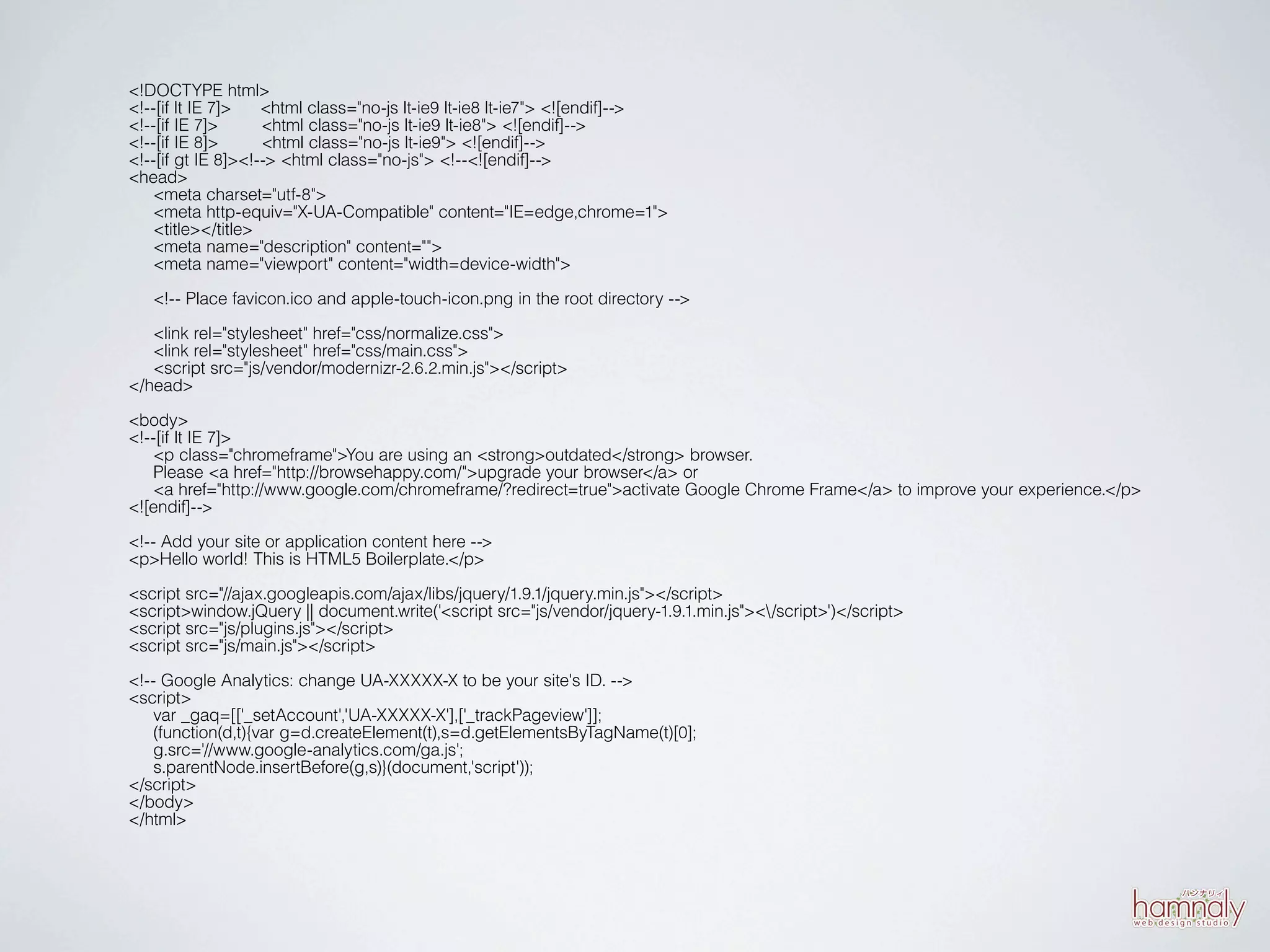 <!DOCTYPE html>
<!--[if lt IE 7]>   <html class="no-js lt-ie9 lt-ie8 lt-ie7"> <![endif]-->
<!--[if IE 7]>      <html class="no-js lt-ie9 lt-ie8"> <![endif]-->
<!--[if IE 8]>      <html class="no-js lt-ie9"> <![endif]-->
<!--[if gt IE 8]><!--> <html class="no-js"> <!--<![endif]-->
<head>
   <meta charset="utf-8">
   <meta http-equiv="X-UA-Compatible" content="IE=edge,chrome=1">
   <title></title>
   <meta name="description" content="">
   <meta name="viewport" content="width=device-width">

   <!-- Place favicon.ico and apple-touch-icon.png in the root directory -->

   <link rel="stylesheet" href="css/normalize.css">
   <link rel="stylesheet" href="css/main.css">
   <script src="js/vendor/modernizr-2.6.2.min.js"></script>
</head>

<body>
<!--[if lt IE 7]>
   <p class="chromeframe">You are using an <strong>outdated</strong> browser.
   Please <a href="http://browsehappy.com/">upgrade your browser</a> or
   <a href="http://www.google.com/chromeframe/?redirect=true">activate Google Chrome Frame</a> to improve your experience.</p>
<![endif]-->

<!-- Add your site or application content here -->
<p>Hello world! This is HTML5 Boilerplate.</p>

<script src="//ajax.googleapis.com/ajax/libs/jquery/1.9.1/jquery.min.js"></script>
<script>window.jQuery || document.write('<script src="js/vendor/jquery-1.9.1.min.js"></script>')</script>
<script src="js/plugins.js"></script>
<script src="js/main.js"></script>

<!-- Google Analytics: change UA-XXXXX-X to be your site's ID. -->
<script>
   var _gaq=[['_setAccount','UA-XXXXX-X'],['_trackPageview']];
   (function(d,t){var g=d.createElement(t),s=d.getElementsByTagName(t)[0];
   g.src='//www.google-analytics.com/ga.js';
   s.parentNode.insertBefore(g,s)}(document,'script'));
</script>
</body>
</html>
 