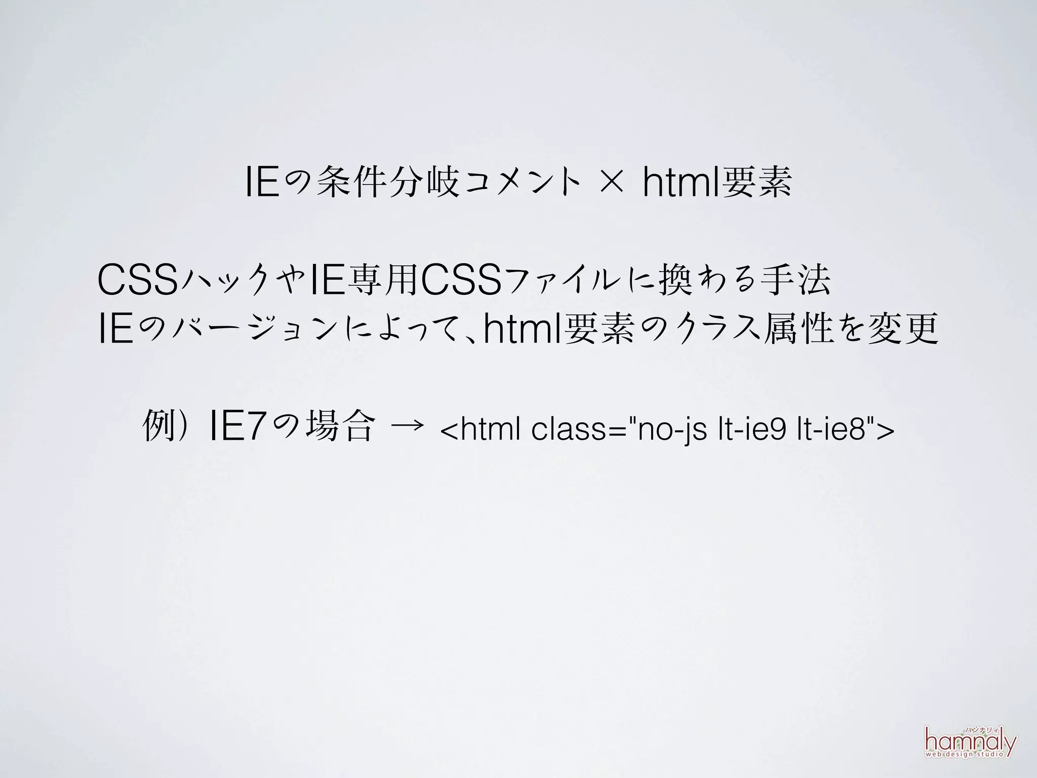 IEの条件分岐コメント × html要素

CSSハックやIE専用CSSファイルに換わる手法
IEのバージョンによ て、 要素のク
          っ html    ラス属性を変更

 例）IE7の場合 → <html class="no-js lt-ie9 lt-ie8">
 