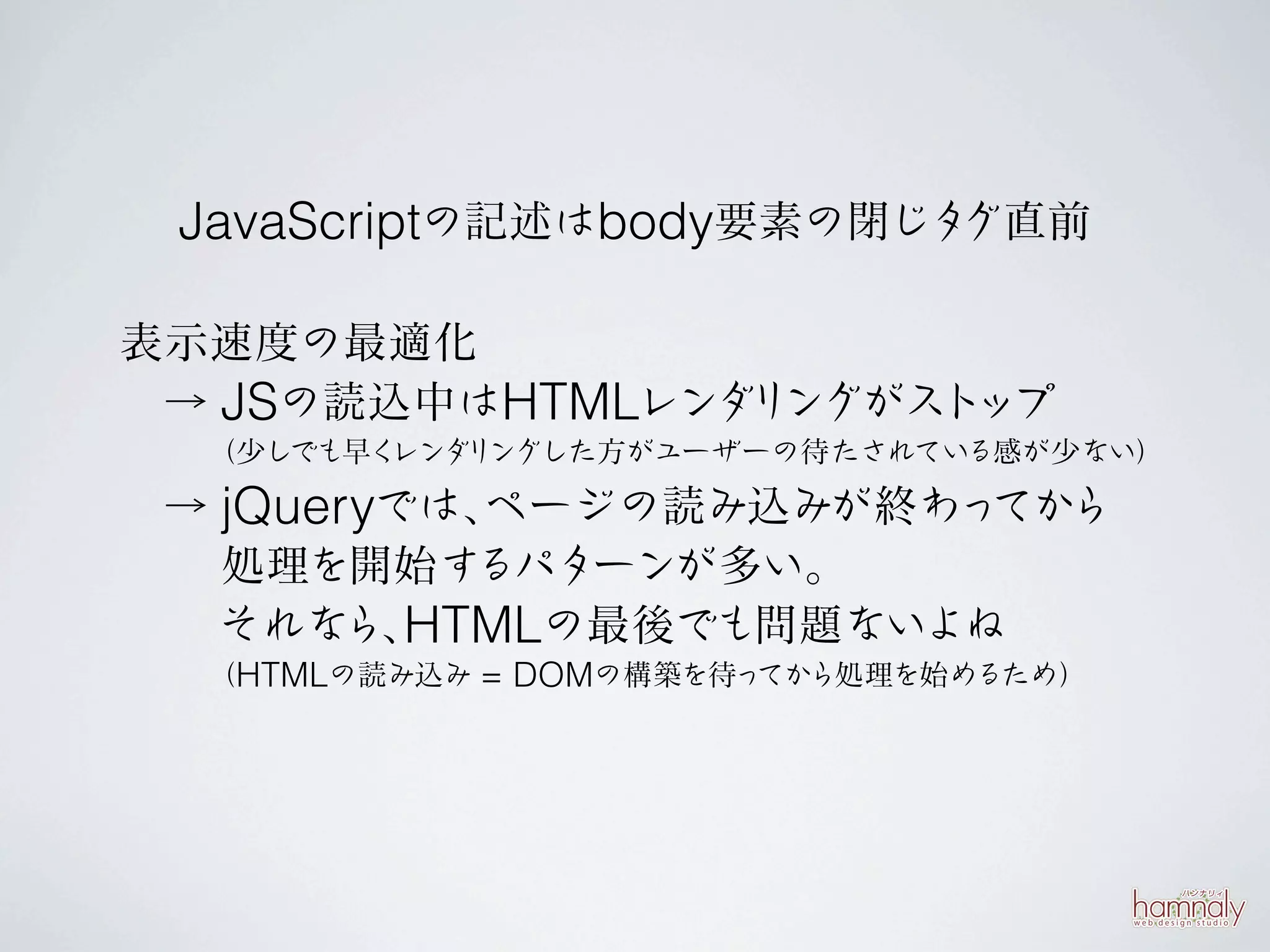 JavaScriptの記述はbody要素の閉じタグ直前

表示速度の最適化
 → JSの読込中はHTMLレンダ ングがスト
                 リ     ップ
  （少しでも早くレンダ ングした方がユーザーの待たされている感が少ない）
            リ

 → jQueryでは、
           ページの読み込みが終わっ ら
                       てか
   処理を開始す  るパターンが多い。
   それな HTMLの最後でも問題ないよね
        ら、
  （HTMLの読み込み = DOMの構築を待ってから処理を始めるため）
 