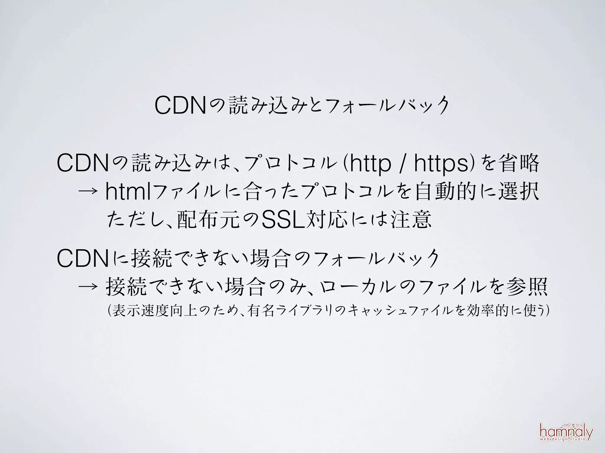 CDNの読み込みとフォールバック

CDNの読み込みは、  プロトコル http / https）
                 （            を省略
 → htmlファ ルに合ったプロトコルを自動的に選択
         イ
   ただし、 配布元のSSL対応には注意
CDNに接続できない場合のフォールバック
 → 接続できない場合のみ、ローカルのファ ルを参照
                     イ
  （表示速度向上のため、有名ライブラリのキャッシュ イ
                          ファ ルを効率的に使う）
 