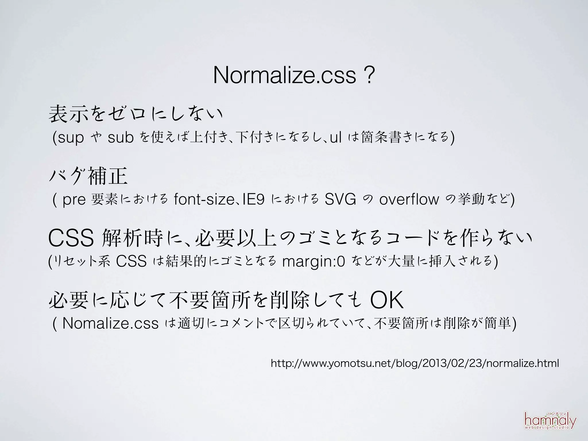 Normalize.css ?
表示をゼロにしない
(sup や sub を使えば上付き、下付きになるし、 は箇条書きになる)
                           ul

バグ補正
( pre 要素における font-size、 9 における SVG の overﬂow の挙動など)
                       IE

CSS 解析時に、必要以上のゴミとなるコードを作らない
(リセット系 CSS は結果的にゴミとなる margin:0 などが大量に挿入される)


必要に応じて不要箇所を削除しても OK
( Nomalize.css は適切にコメントで区切られていて、不要箇所は削除が簡単)

                        http://www.yomotsu.net/blog/2013/02/23/normalize.html
 