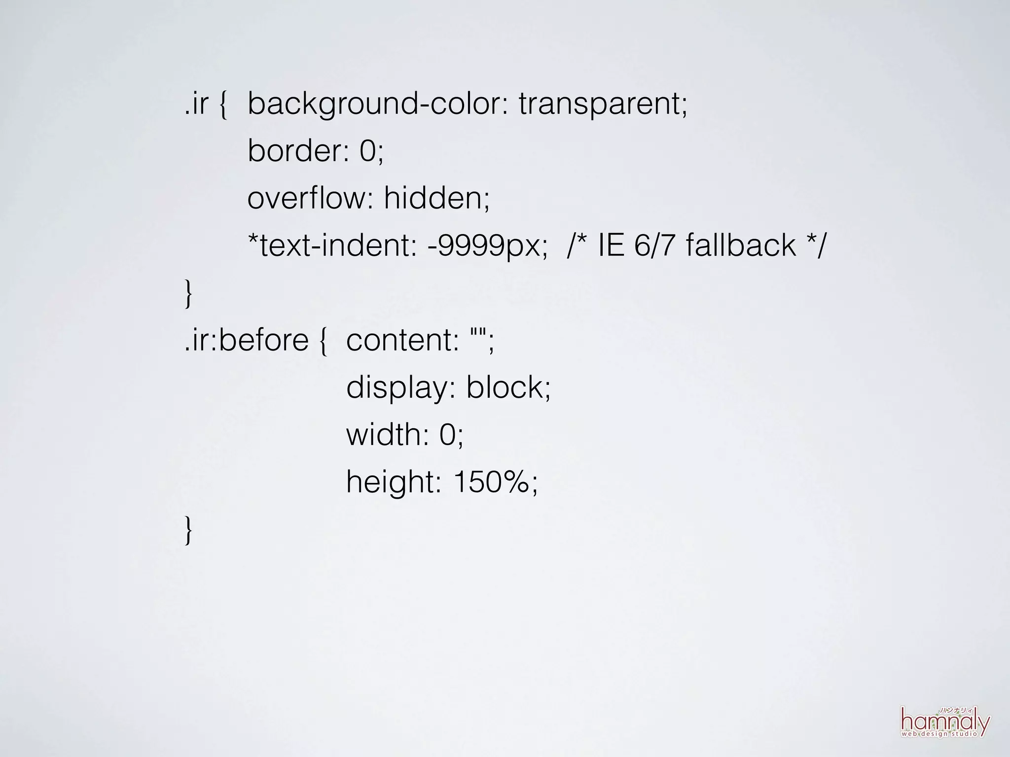.ir { background-color: transparent;
      border: 0;
      overﬂow: hidden;
      *text-indent: -9999px; /* IE 6/7 fallback */
}
.ir:before { content: "";
              display: block;
              width: 0;
              height: 150%;
}
 
