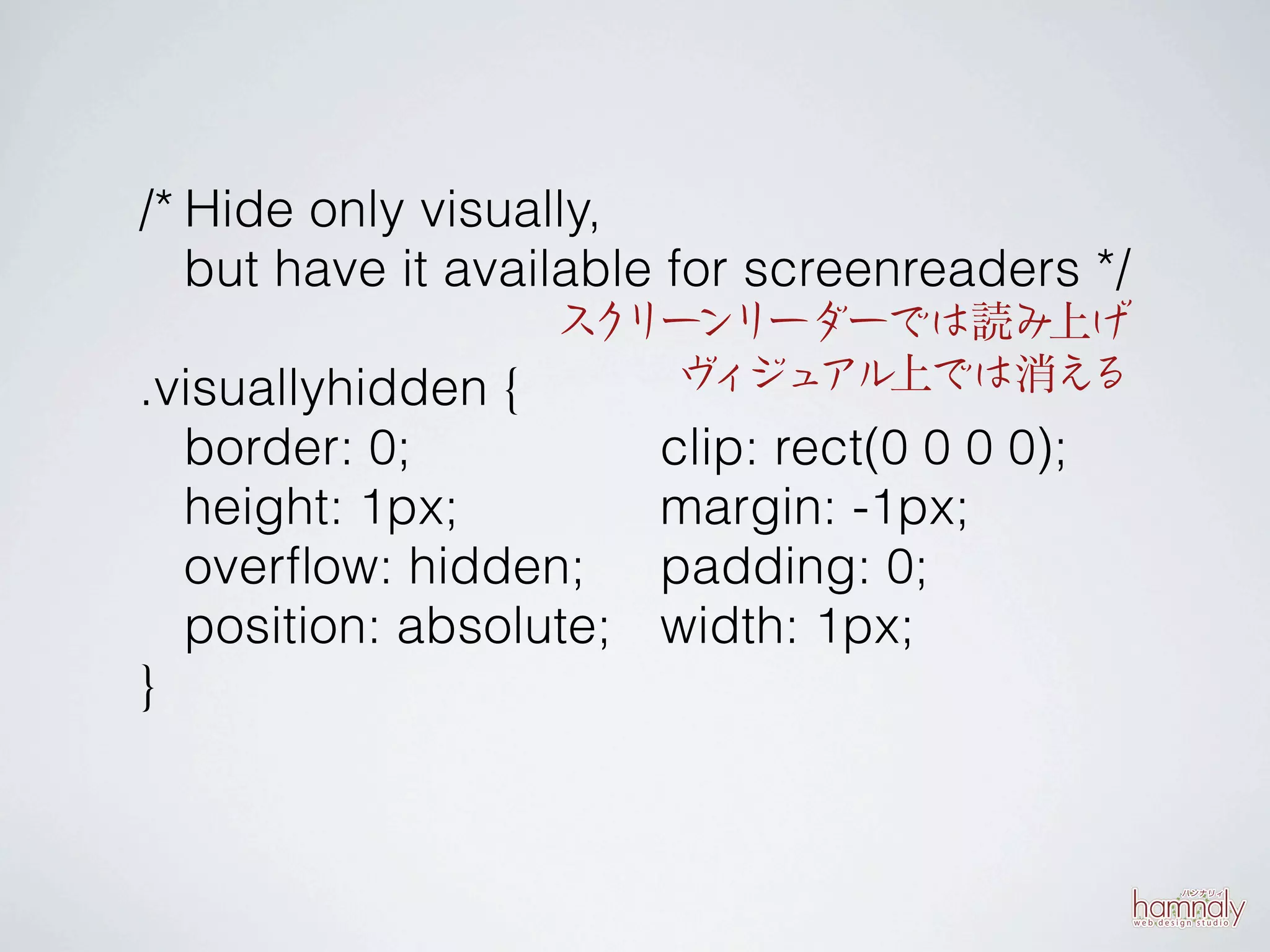 /* Hide only visually,
   but have it available for screenreaders */
                  ス リー
                   ク ンリーダーでは読み上げ
.visuallyhidden {    ヴ ジュ
                       ィ アル上では消える
    border: 0;            clip: rect(0 0 0 0);
    height: 1px;          margin: -1px;
    overﬂow: hidden;      padding: 0;
    position: absolute;   width: 1px;
}
 