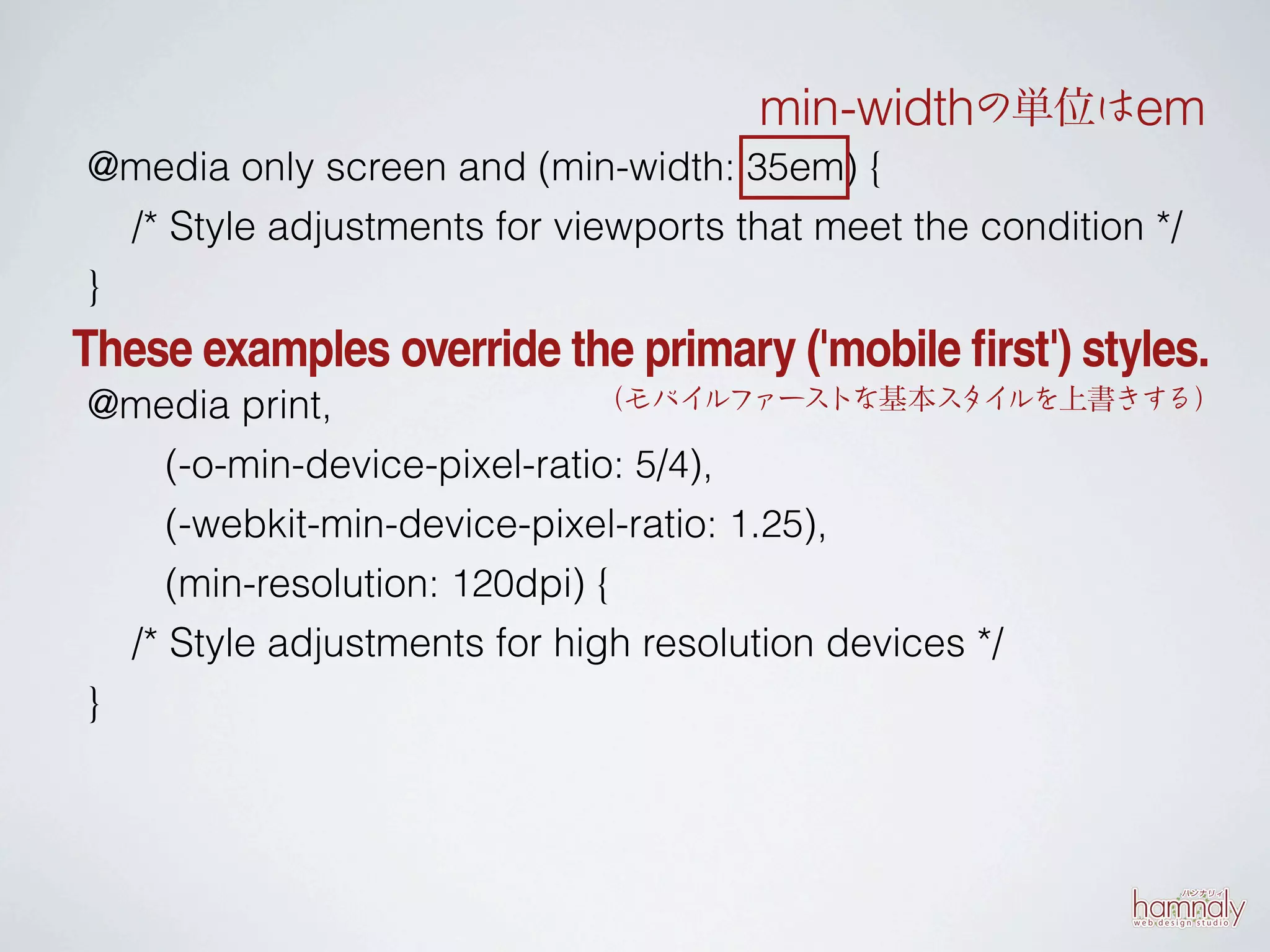 min-widthの単位はem
@media only screen and (min-width: 35em) {
  /* Style adjustments for viewports that meet the condition */
}
These examples override the primary ('mobile first') styles.
@media print,                 （モバイ   ルファーストな基本ス ルを上書きする）
                                                  タイ

     (-o-min-device-pixel-ratio: 5/4),
     (-webkit-min-device-pixel-ratio: 1.25),
     (min-resolution: 120dpi) {
  /* Style adjustments for high resolution devices */
}
 