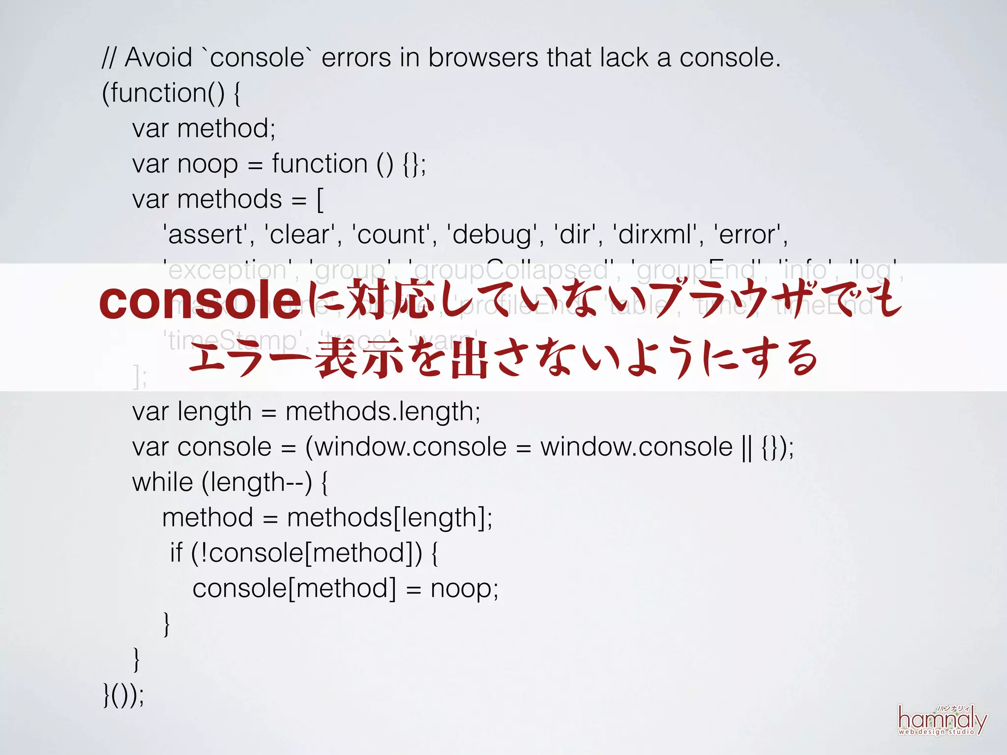 // Avoid `console` errors in browsers that lack a console.
(function() {
   var method;
   var noop = function () {};
   var methods = [
      'assert', 'clear', 'count', 'debug', 'dir', 'dirxml', 'error',
      'exception', 'group', 'groupCollapsed', 'groupEnd', 'info', 'log',
consoleに対応していないブラウザでも
      'markTimeline', 'proﬁle', 'proﬁleEnd', 'table', 'time', 'timeEnd',
      'timeStamp', 'trace', 'warn'
   ];  エラー表示を出さないようにする
   var length = methods.length;
   var console = (window.console = window.console || {});
   while (length--) {
      method = methods[length];
       if (!console[method]) {
          console[method] = noop;
      }
   }
}());
 