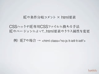 IEの条件分岐コメント × html要素

CSSハックやIE専用CSSファイルに換わる手法
IEのバージョンによ て、 要素のク
          っ html    ラス属性を変更

 例）IE7の場合 → <html class="no-js lt-ie9 lt-ie8">
 
