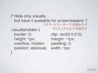 /* Hide only visually,
   but have it available for screenreaders */
                  ス リー
                   ク ンリーダーでは読み上げ
.visuallyhidden {    ヴ ジュ
                       ィ アル上では消える
    border: 0;            clip: rect(0 0 0 0);
    height: 1px;          margin: -1px;
    overﬂow: hidden;      padding: 0;
    position: absolute;   width: 1px;
}
 