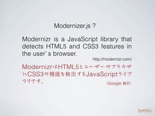 Modernizer.js ?

Modernizr is a JavaScript library that
detects HTML5 and CSS3 features in
the user’ browser.
         s
                        http://modernizr.com/

Modernizrは HTML 5とユーザーのブラウザ
にCSS 3の機能を検出するJavaScriptライブ
ラリです。                         （Google 翻訳）
 