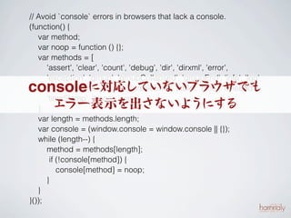 // Avoid `console` errors in browsers that lack a console.
(function() {
   var method;
   var noop = function () {};
   var methods = [
      'assert', 'clear', 'count', 'debug', 'dir', 'dirxml', 'error',
      'exception', 'group', 'groupCollapsed', 'groupEnd', 'info', 'log',
consoleに対応していないブラウザでも
      'markTimeline', 'proﬁle', 'proﬁleEnd', 'table', 'time', 'timeEnd',
      'timeStamp', 'trace', 'warn'
   ];  エラー表示を出さないようにする
   var length = methods.length;
   var console = (window.console = window.console || {});
   while (length--) {
      method = methods[length];
       if (!console[method]) {
          console[method] = noop;
      }
   }
}());
 