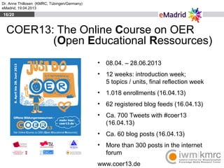 Dr. Anne Thillosen (KMRC, Tübingen/Germany)
eMadrid, 19.04.2013
COER13: The Online Course on OER
(Open Educational Ressour...