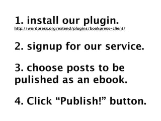 1. install our plugin.
http://wordpress.org/extend/plugins/bookpress-client/




2. signup for our service.

3. choose posts to be
pulished as an ebook.

4. Click “Publish!” button.
 