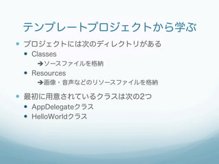 テンプレートプロジェクトから学ぶ
—  プロジェクトには次のディレクトリがある
 —  Classes
     èソースファイルを格納
 —  Resources
     è画像・音声などのリソースファイルを格納

—  最初に用意されているクラスは次の2つ
 —  AppDelegateクラス
 —  HelloWorldクラス
 