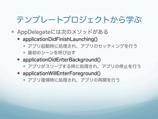 テンプレートプロジェクトから学ぶ
—  AppDelegateには次のメソッドがある
 —  applicationDidFinishLaunching()
     —  アプリ起動時に処理され、アプリのセッティングを行う
     —  最初のシーンを呼び出す
 —  applicationDidEnterBackground()
     —  アプリがスリープする時に処理され、アプリの停止を行う
 —  applicationWillEnterForeground()
     —  アプリ復帰時に処理され、アプリの再開を行う
 
