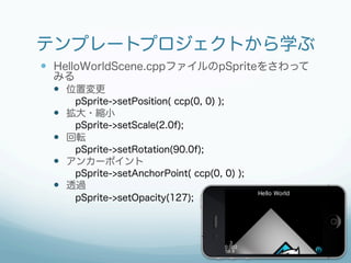 テンプレートプロジェクトから学ぶ
—  HelloWorldScene.cppファイルのpSpriteをさわって
 みる
 —  位置変更
     pSprite->setPosition( ccp(0, 0) );
 —  拡大・縮小
     pSprite->setScale(2.0f);
 —  回転
     pSprite->setRotation(90.0f);
 —  アンカーポイント
     pSprite->setAnchorPoint( ccp(0, 0) );
 —  透過
     pSprite->setOpacity(127);
 