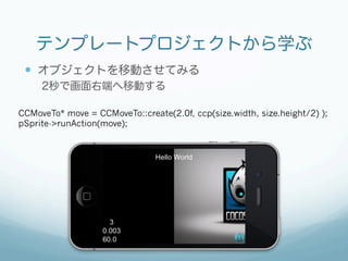 テンプレートプロジェクトから学ぶ
 —  オブジェクトを移動させてみる
     2秒で画面右端へ移動する

CCMoveTo* move = CCMoveTo::create(2.0f, ccp(size.width, size.height/2) );
pSprite->runAction(move);
 