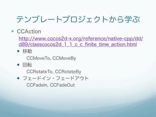 テンプレートプロジェクトから学ぶ
—  CCAction
   http://www.cocos2d-x.org/reference/native-cpp/dd/
   d89/classcocos2d_1_1_c_c_ﬁnite_time_action.html
  —  移動
      CCMoveTo, CCMoveBy
  —  回転
      CCRotateTo, CCRotateBy
  —  フェードイン・フェードアウト
      CCFadeIn, CCFadeOut
 