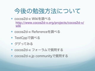 今後の勉強方法について
—  cocos2d-x Wikiを調べる
  http://www.cocos2d-x.org/projects/cocos2d-x/
  wiki

—  cocos2d-x Referenceを調べる
—  TestCppで調べる
—  ググってみる
—  cocos2d-x フォーラムで質問する
—  cocos2d-x.jp communityで質問する
 