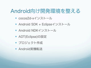 Android向け開発環境を整える
 —  cocos2d-xインストール
 —  Android SDK + Eclipseインストール
 —  Android NDKインストール
 —  ADT(Eclipse)の設定
 —  プロジェクト作成
 —  Android実機転送
 