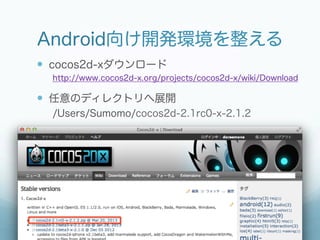 Android向け開発環境を整える
—  cocos2d-xダウンロード
  http://www.cocos2d-x.org/projects/cocos2d-x/wiki/Download

—  任意のディレクトリへ展開
  /Users/Sumomo/cocos2d-2.1rc0-x-2.1.2
 