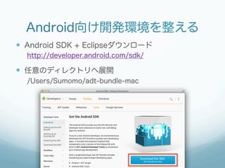 Android向け開発環境を整える
—  Android SDK + Eclipseダウンロード
  http://developer.android.com/sdk/

—  任意のディレクトリへ展開
  /Users/Sumomo/adt-bundle-mac
 