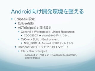 Android向け開発環境を整える
—  Eclipseの設定
  —  Eclipse起動
  —  ADT(Eclipse) > 環境設定
    —  General > Workspace > Linked Resources
      —  COCOS2DX è cocos2dxのディレクトリ
    —  C/C++ > Build > Environment
      —  NDK_ROOT è Android NDKのディレクトリ
  —  libcocos2dxプロジェクトのインポート
    —  File > New > Project
         cocos2d-2.1rc0-x-2.1.2/cocos2dx/platform/
         android/java
 