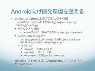 Android向け開発環境を整える
—  project-creatorによるプロジェクト作成
   cocos2d-2.1rc0-x-2.1.2/tools/project-creator/
   create_project.py
  —  ディレクトリ移動
      cd cocos2d-2.1rc0-x-2.1.2/tools/project-creator/
  —  create_project.py実行
       ./create_project.py -project MyProject -package
       net.tks2.myproject -language cpp
    —  オプション
        —  -project … プロジェクト名
        —  -packege … パッケージ名
        —  -language … 言語(cpp, lua, javascript)

—  cocos2d-2.1rc0-x-2.1.2/projectsにプロジェクト
  が作成される
 