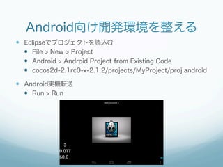 Android向け開発環境を整える
—  Eclipseでプロジェクトを読込む
    —  File > New > Project
    —  Android > Android Project from Existing Code
    —  cocos2d-2.1rc0-x-2.1.2/projects/MyProject/proj.android

—  Android実機転送
    —  Run > Run
 