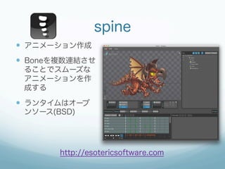 spine
—  アニメーション作成
—  Boneを複数連結させ
 ることでスムーズな
 アニメーションを作
 成する

—  ランタイムはオープ
 ンソース(BSD)




        http://esotericsoftware.com
 