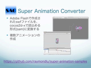 Super Animation Converter
 —  Adobe Flashで作成さ
   れたswfファイルを、
   cocos2d-xで読込める
   形式(sam)に変換する

 —  複数アニメーションの
   作成




https://github.com/raymondlu/super-animation-samples
 