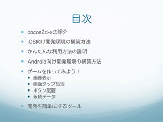 目次
—  cocos2d-xの紹介
—  iOS向け開発環境の構築方法
—  かんたんな利用方法の説明
—  Android向け開発環境の構築方法
—  ゲームを作ってみよう！
  —    画像表示
  —    画面タップ処理
  —    ボタン配置
  —    永続データ

—  開発を簡単にするツール
 
