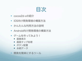 目次
  cocos2d-xの紹介
  iOS向け開発環境の構築方法
  かんたんな利用方法の説明
  Android向け開発環境の構築方法
  ゲームを作ってみよう！
      画像表示
      画面タップ処...