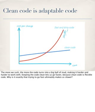 Clean code is adaptable code

The more we rush, the more the code turns into a big ball of mud, making it harder and
harder to work with. Keeping the code clean lets us go faster, because clean code is ﬂexible
code. Why is it exactly that trying to go fast ultimately makes us slower?

 