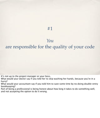 #1
You
are responsible for the quality of your code

It’s not up to the project manager or your boss.
What would your doctor say if you told her to skip washing her hands, because you’re in a
hurry?
What would your accountant say if you told him to save some time by no doing double-entry
bookkeeping?
Part of being a professional is being honest about how long it takes to do something well,
and not accepting the option to do it wrong.

 