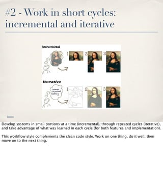 #2 - Work in short cycles:
incremental and iterative

Source

Develop systems in small portions at a time (incremental), through repeated cycles (iterative),
and take advantage of what was learned in each cycle (for both features and implementation).
This workﬂow style complements the clean code style. Work on one thing, do it well, then
move on to the next thing.

 