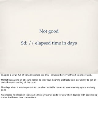 Not good
$d; // elapsed time in days

Imagine a script full of variable names like this - it would be very difficult to understand.
Mental translating of obscure names to their real meaning distracts from our ability to get an
overall understanding of the code
The days when it was important to use short variable names to save memory space are long
gone
Automated miniﬁcation tools can shrink javascript code for you when dealing with code being
transmitted over slow connections

 