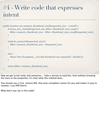 #4 - Write code that expresses
intent
public function set_numeric_thumbnail_size($requested_size = 'xsmall') {
if (array_key_exists($requested_size, $this->thumbnail_sizes_map)) {
$this->numeric_thumbnail_size = $this->thumbnail_sizes_map[$requested_size];
}
elseif (is_numeric($requested_size)) {
$this->numeric_thumbnail_size = $requested_size;
}
else {
throw New Exception(__('invalid thumbnail size requested', 'shashin'));
}
return $this->numeric_thumbnail_size;
}
Now we get to the verbs and sentences... Take a minute to read this. Even without knowing
the class or the properties, it's clear what this method does.
You should use a 21st century IDE, that auto-completes names for you and makes it easy to
rename. I use PHP Storm.
What don’t you see in this code?

 