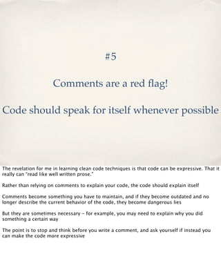 #5
Comments are a red ﬂag!
Code should speak for itself whenever possible

The revelation for me in learning clean code techniques is that code can be expressive. That it
really can “read like well written prose.”
Rather than relying on comments to explain your code, the code should explain itself
Comments become something you have to maintain, and if they become outdated and no
longer describe the current behavior of the code, they become dangerous lies
But they are sometimes necessary - for example, you may need to explain why you did
something a certain way
The point is to stop and think before you write a comment, and ask yourself if instead you
can make the code more expressive

 