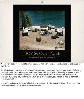 #6

A common occurrence in software projects is “bit rot” - the code gets messier and buggier
over time.
But how about code that just keeps getting cleaner over time? You can get this by following
the “boy scout rule.” Keep your new code clean, and while you’re working it, spend a few
minutes cleaning up the code that it works with. Improve a variable name, break up a
function that’s too big, eliminate a small bit of duplication, etc. (rule 6.5 would be don’t
repeat yourself...)
It’s easier to keep your garden healthy and looking nice by weeding it for 10min every day
than waiting until it’s a huge overgrown mess.

 