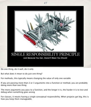 #7

Do one thing, do it well, do it only
But what does it mean to do just one thing?
For methods, this typically means changing the value of only one variable
If you are passing more than 2 or 3 arguments into a function or method, you are probably
doing more than one thing
The more arguments you pass to a function, and the longer it is, the harder it is to test and
debug when something goes wrong
For classes, it means having a single conceptual responsibility. When projects get big, this is
how you keep them manageable.

 