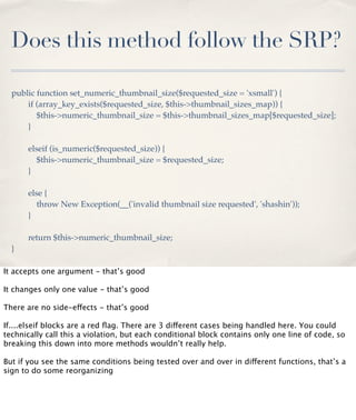 Does this method follow the SRP?
public function set_numeric_thumbnail_size($requested_size = 'xsmall') {
if (array_key_exists($requested_size, $this->thumbnail_sizes_map)) {
$this->numeric_thumbnail_size = $this->thumbnail_sizes_map[$requested_size];
}
elseif (is_numeric($requested_size)) {
$this->numeric_thumbnail_size = $requested_size;
}
else {
throw New Exception(__('invalid thumbnail size requested', 'shashin'));
}
return $this->numeric_thumbnail_size;
}
It accepts one argument - that’s good
It changes only one value - that’s good
There are no side-effects - that’s good
If....elseif blocks are a red ﬂag. There are 3 different cases being handled here. You could
technically call this a violation, but each conditional block contains only one line of code, so
breaking this down into more methods wouldn’t really help.
But if you see the same conditions being tested over and over in different functions, that’s a
sign to do some reorganizing

 
