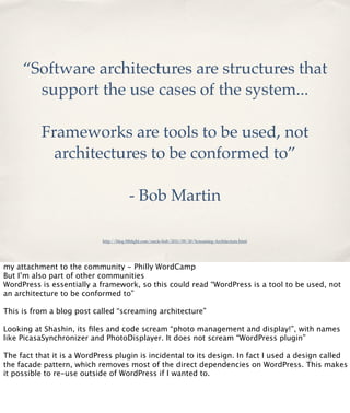 “Software architectures are structures that
support the use cases of the system...
Frameworks are tools to be used, not
architectures to be conformed to”
- Bob Martin
http://blog.8thlight.com/uncle-bob/2011/09/30/Screaming-Architecture.html

my attachment to the community - Philly WordCamp
But I’m also part of other communities
WordPress is essentially a framework, so this could read “WordPress is a tool to be used, not
an architecture to be conformed to”
This is from a blog post called “screaming architecture”
Looking at Shashin, its ﬁles and code scream “photo management and display!”, with names
like PicasaSynchronizer and PhotoDisplayer. It does not scream “WordPress plugin”
The fact that it is a WordPress plugin is incidental to its design. In fact I used a design called
the facade pattern, which removes most of the direct dependencies on WordPress. This makes
it possible to re-use outside of WordPress if I wanted to.

 