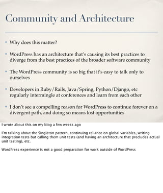 Community and Architecture
✤

Why does this matter?

✤

WordPress has an architecture that’s causing its best practices to
diverge from the best practices of the broader software community

✤

The WordPress community is so big that it’s easy to talk only to
ourselves

✤

Developers in Ruby/Rails, Java/Spring, Python/Django, etc
regularly intermingle at conferences and learn from each other

✤

I don’t see a compelling reason for WordPress to continue forever on a
divergent path, and doing so means lost opportunities

I wrote about this on my blog a few weeks ago
I’m talking about the Singleton pattern, continuing reliance on global variables, writing
integration tests but calling them unit tests (and having an architecture that precludes actual
unit testing), etc.
WordPress experience is not a good preparation for work outside of WordPress

 
