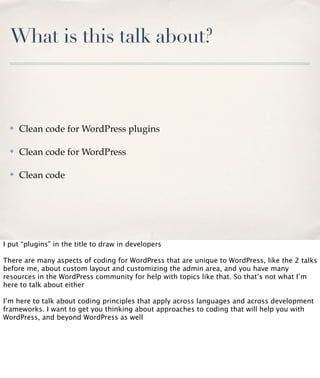 What is this talk about?

✤

Clean code for WordPress plugins

✤

Clean code for WordPress

✤

Clean code

I put “plugins” in the title to draw in developers
There are many aspects of coding for WordPress that are unique to WordPress, like the 2 talks
before me, about custom layout and customizing the admin area, and you have many
resources in the WordPress community for help with topics like that. So that’s not what I’m
here to talk about either
I’m here to talk about coding principles that apply across languages and across development
frameworks. I want to get you thinking about approaches to coding that will help you with
WordPress, and beyond WordPress as well

 