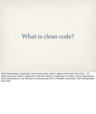 What is clean code?

Code formatting is important, but writing clean code is about much more than that - it’s
about how your code is organized, and how clearly it expresses its intent. Good organization
and expressiveness are the keys to writing code that is ﬂexible, extensible, and maintainable
over time.

 