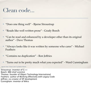Clean code...
✤

“Does one thing well” - Bjarne Stroustrup

✤

“Reads like well written prose” - Grady Booch

✤

“Can be read and enhanced by a developer other than its original
author” - Dave Thomas

✤

“Always looks like it was written by someone who cares” - Michael
Feathers

✤

“Contains no duplication” - Ron Jeffries

✤

“Turns out to be pretty much what you expected” - Ward Cunningham

Quotes from “Clean Code” by Robert Martin

Stroustrup: inventor of C++
Booch: IBM chief scientist
Thomas: founder of Object Technology International
Feathers: author of Working Effectively with Legacy Code
Jeffries: co-creator of XP development
Cunnigham: inventor of Wikis

 