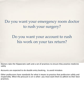 Do you want your emergency room doctor
to rush your surgery?
Do you want your account to rush
his work on your tax return?

Doctors take the Hippocratic oath and a set of practices to ensure they practice medicine
safely
Accounts are expected to do double entry booking, to avoid mistakes
Other professions have standards for what it means to practice that profession safely and
responsibly. When the pressure is on is when you most want them to adhere to their best
practices.

 