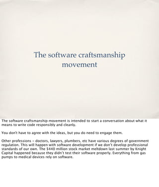 The software craftsmanship
movement

The software craftsmanship movement is intended to start a conversation about what it
means to write code responsibly and cleanly.
You don't have to agree with the ideas, but you do need to engage them.
Other professions - doctors, lawyers, plumbers, etc have various degrees of government
regulation. This will happen with software development if we don’t develop professional
standards of our own. The $440 million stock market meltdown last summer by Knight
Capital happened because they didn’t test their software properly. Everything from gas
pumps to medical devices rely on software.

 