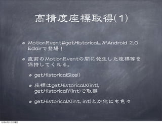 高精度座標取得((11))
MMoottiioonnEEvveenntt##ggeettHHiissttoorriiccaall......がAAnnddrrooiidd  22..00  
EEccllaaiirrで登場！
直前のMMoottiioonnEEvveennttの間に発生した座標等を
保持してくれる。
ggeettHHiissttoorriiccaallSSiizzee(())
座標はggeettHHiissttoorriiccaallXX((iinntt)),,  
ggeettHHiissttoorriiccaallYY((iinntt))で取得
ggeettHHiissttoorriiccaallXX((iinntt,,  iinntt))とか他にも色々
13年4月21日日曜日
 